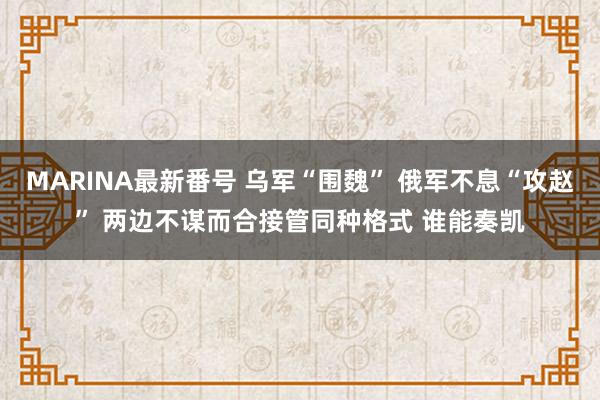 MARINA最新番号 乌军“围魏” 俄军不息“攻赵” 两边不谋而合接管同种格式 谁能奏凯