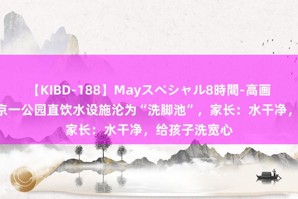 【KIBD-188】Mayスペシャル8時間-高画質-特別編 北京一公园直饮水设施沦为“洗脚池”，家长：水干净，给孩子洗宽心