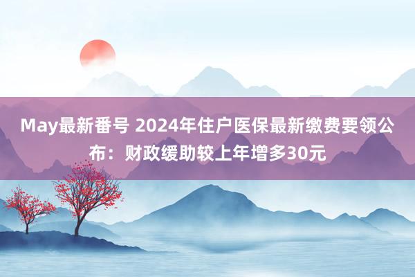 May最新番号 2024年住户医保最新缴费要领公布：财政缓助较上年增多30元