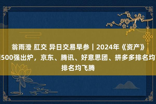 翁雨澄 肛交 异日交易早参｜2024年《资产》中国500强出炉，京东、腾讯、好意思团、拼多多排名均飞腾