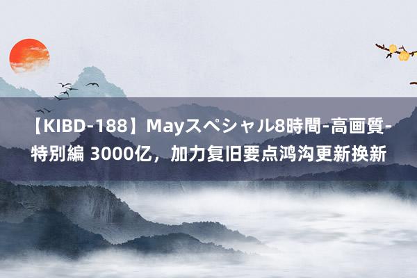 【KIBD-188】Mayスペシャル8時間-高画質-特別編 3000亿，加力复旧要点鸿沟更新换新