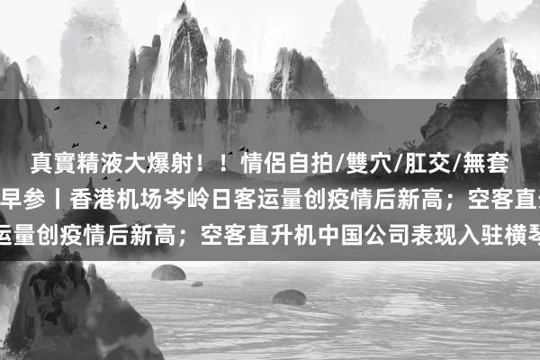 真實精液大爆射！！情侶自拍/雙穴/肛交/無套/大量噴精 大湾区财经早参丨香港机场岑岭日客运量创疫情后新高；空客直升机中国公司表现入驻横琴