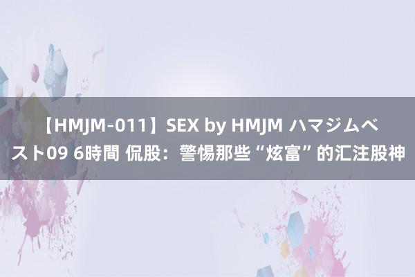 【HMJM-011】SEX by HMJM ハマジムベスト09 6時間 侃股：警惕那些“炫富”的汇注股神