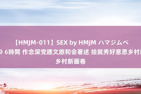 【HMJM-011】SEX by HMJM ハマジムベスト09 6時間 作念深党建文旅和会著述 绘就秀好意思乡村新画卷