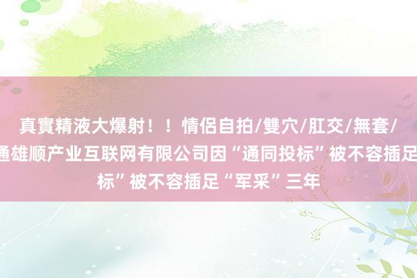 真實精液大爆射！！情侶自拍/雙穴/肛交/無套/大量噴精 联通雄顺产业互联网有限公司因“通同投标”被不容插足“军采”三年