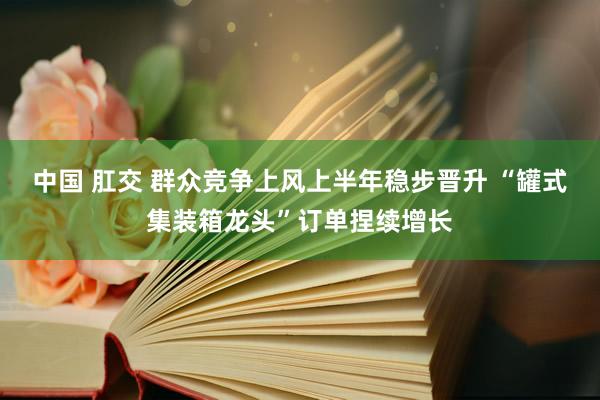 中国 肛交 群众竞争上风上半年稳步晋升 “罐式集装箱龙头”订单捏续增长