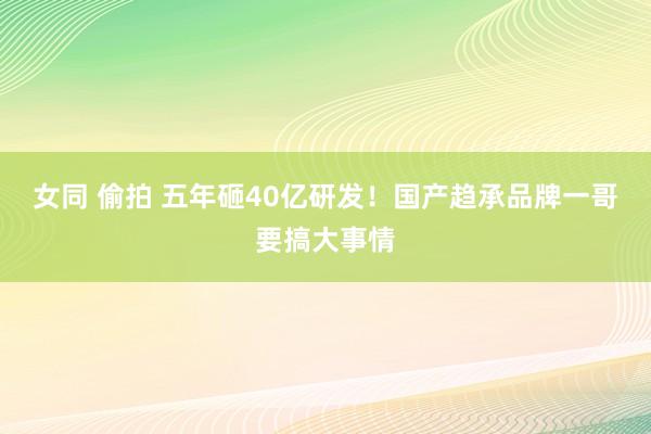 女同 偷拍 五年砸40亿研发！国产趋承品牌一哥要搞大事情