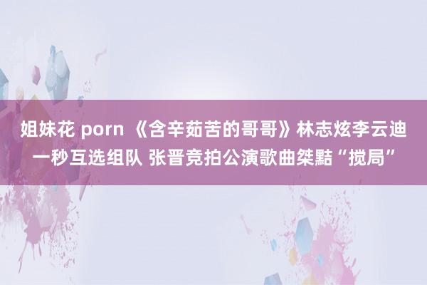 姐妹花 porn 《含辛茹苦的哥哥》林志炫李云迪一秒互选组队 张晋竞拍公演歌曲桀黠“搅局”