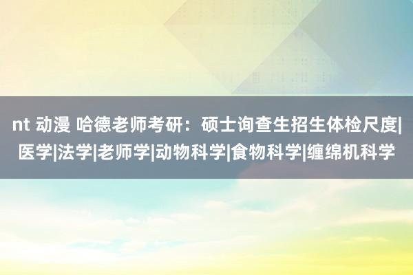 nt 动漫 哈德老师考研：硕士询查生招生体检尺度|医学|法学|老师学|动物科学|食物科学|缠绵机科学