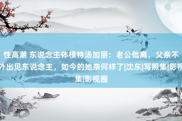 性高潮 东说念主体模特汤加丽：老公仳离，父亲不敢外出见东说念主，如今的她奈何样了|沈东|写照集|影视圈