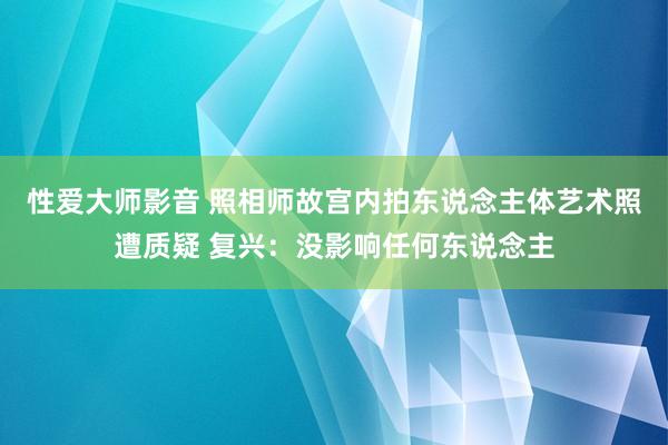 性爱大师影音 照相师故宫内拍东说念主体艺术照遭质疑 复兴：没影响任何东说念主