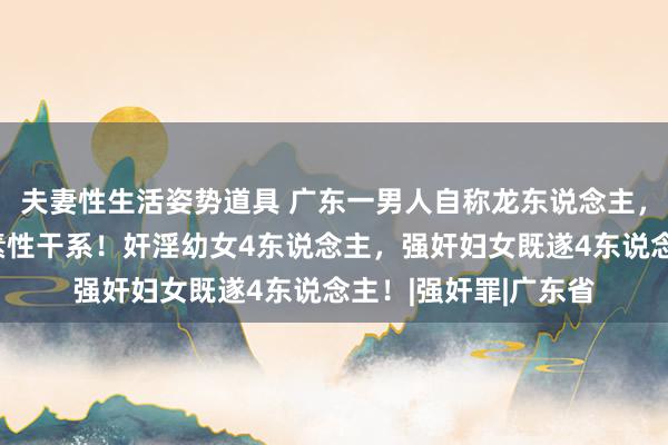 夫妻性生活姿势道具 广东一男人自称龙东说念主，拐骗他东说念主发素性干系！奸淫幼女4东说念主，强奸妇女既遂4东说念主！|强奸罪|广东省