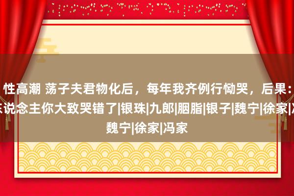 性高潮 荡子夫君物化后，每年我齐例行恸哭，后果：夫东说念主你大致哭错了|银珠|九郎|胭脂|银子|魏宁|徐家|冯家