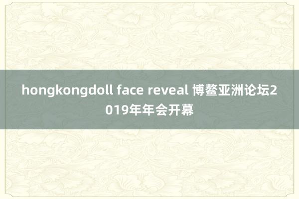 hongkongdoll face reveal 博鳌亚洲论坛2019年年会开幕