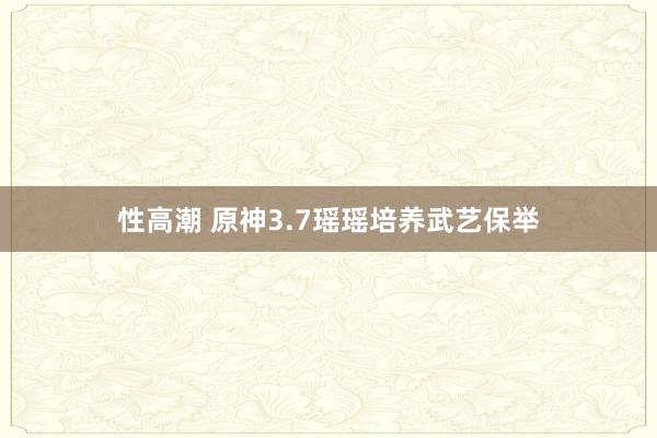 性高潮 原神3.7瑶瑶培养武艺保举