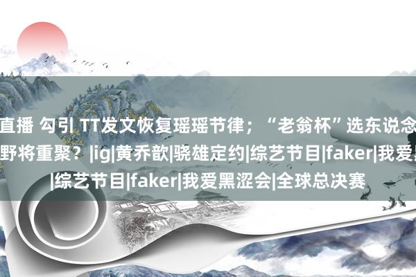 直播 勾引 TT发文恢复瑶瑶节律；“老翁杯”选东说念主唯荣誉论，IG上野将重聚？|ig|黄乔歆|骁雄定约|综艺节目|faker|我爱黑涩会|全球总决赛