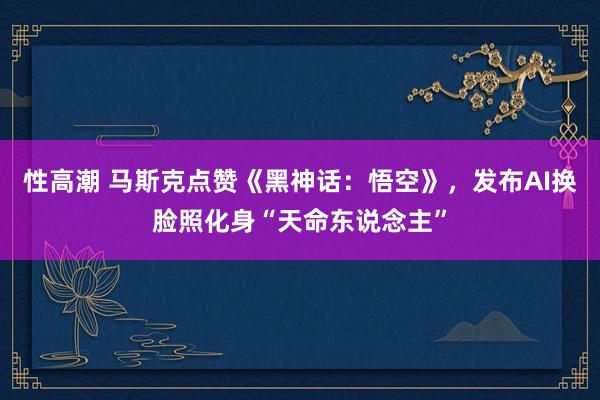 性高潮 马斯克点赞《黑神话：悟空》，发布AI换脸照化身“天命东说念主”