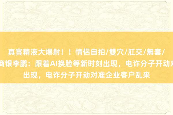 真實精液大爆射！！情侶自拍/雙穴/肛交/無套/大量噴精 天津农商银李鹏：跟着AI换脸等新时刻出现，电诈分子开动对准企业客户乱来