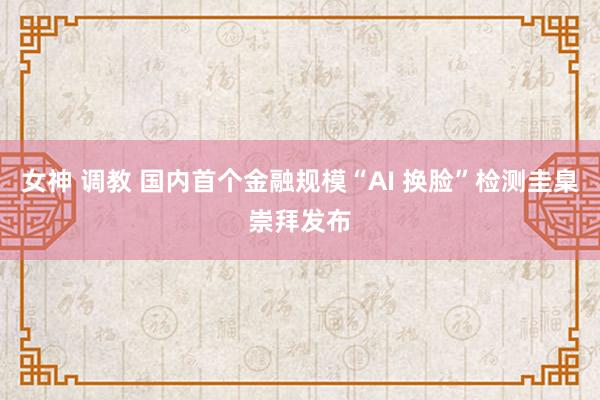 女神 调教 国内首个金融规模“AI 换脸”检测圭臬崇拜发布