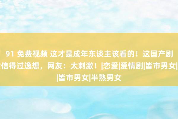 91 免费视频 这才是成年东谈主该看的！这国产剧直面男女信得过逸想，网友：太刺激！|恋爱|爱情剧|皆市男女|半熟男女