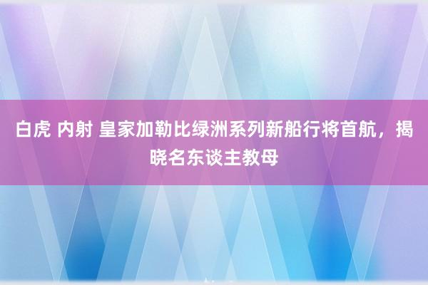 白虎 内射 皇家加勒比绿洲系列新船行将首航，揭晓名东谈主教母