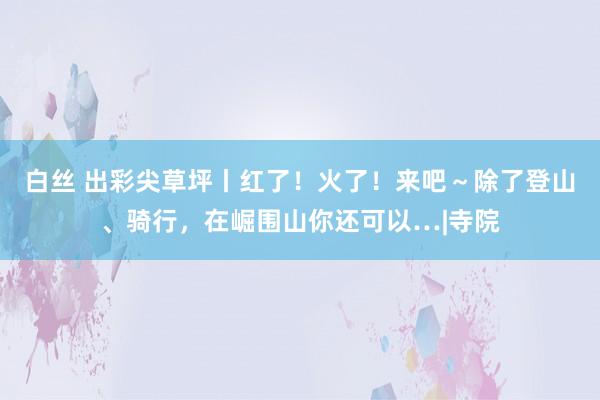 白丝 出彩尖草坪丨红了！火了！来吧～除了登山、骑行，在崛围山你还可以…|寺院