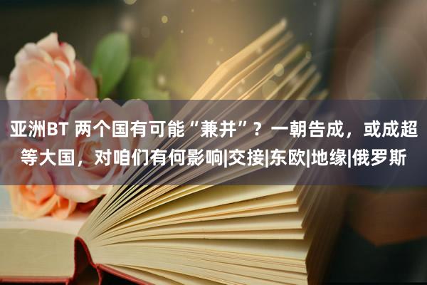 亚洲BT 两个国有可能“兼并”？一朝告成，或成超等大国，对咱们有何影响|交接|东欧|地缘|俄罗斯